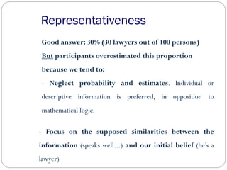 Representativeness
Good answer: 30% (30 lawyers out of 100 persons)
But participants overestimated this proportion
because we tend to:
- Neglect probability and estimates. Individual or
descriptive information is preferred, in opposition to
mathematical logic.
- Focus on the supposed similarities between the
information (speaks well...) and our initial belief (he’s a
lawyer)
 