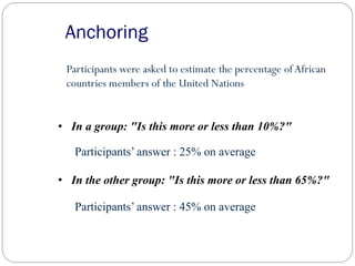 Anchoring
Participants were asked to estimate the percentage ofAfrican
countries members of the United Nations
Participants’ answer : 25% on average
Participants’ answer : 45% on average
• In the other group: "Is this more or less than 65%?"
• In a group: "Is this more or less than 10%?"
 