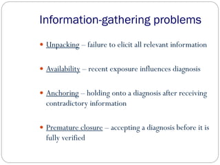 Information-gathering problems
 Unpacking – failure to elicit all relevant information
 Availability – recent exposure influences diagnosis
 Anchoring – holding onto a diagnosis after receiving
contradictory information
 Premature closure – accepting a diagnosis before it is
fully verified
 