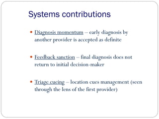 Systems contributions
 Diagnosis momentum – early diagnosis by
another provider is accepted as definite
 Feedback sanction – final diagnosis does not
return to initial decision-maker
 Triage cueing – location cues management (seen
through the lens of the first provider)
 