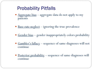 Probability Pitfalls
 Aggregate bias – aggregate data do not apply to my
patients
 Base-rate neglect – ignoring the true prevalence
 Gender bias – gender inappropriately colors probability
 Gambler’s fallacy – sequence of same diagnoses will not
continue
 Posterior probability – sequence of same diagnoses will
continue
 