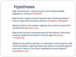 Hypotheses
High transaminase = alcohol abuse: most readily available
diagnosis in memory? Availability
May be that a large number of patients has a drinking problem?
And he makes the connection with Ms. M. Posterior Probability
Maybe he think it the problem originate from internal cause? And
not external? Attribution error
May he did not seek comprehensively all the relevant information
(invasive medical intervention it 10 years ago) Anchoring
=>Unpacking
Maybe he focused his attention on information confirming his initial
belief (alcoholism), ignoring those that refute it (no clinical signs) or
who were in favour of an others hypothesis (chronic fatigue)?
Interpretative bias
 