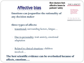 Emotions can jeopardize the rationality of
any decision maker
three types of affects:
- transitional: surrounding factors, fatigue...
- Due to personality: trait anxiety, emotional
adaptation
- Related to clinical situations: children
involved…
Affective bias
The best scientific evidence can be overlooked because of
affects, emotions….
 