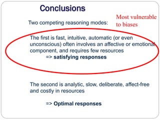 Two competing reasoning modes:
The first is fast, intuitive, automatic (or even
unconscious) often involves an affective or emotional
component, and requires few resources
=> satisfying responses
The second is analytic, slow, deliberate, affect-free
and costly in resources
=> Optimal responses
Most vulnerable
to biases
 