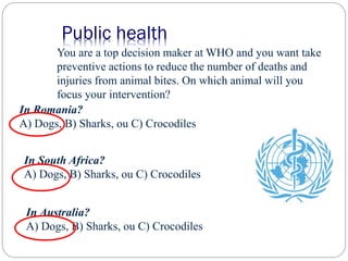You are a top decision maker at WHO and you want take
preventive actions to reduce the number of deaths and
injuries from animal bites. On which animal will you
focus your intervention?
In Australia?
A) Dogs, B) Sharks, ou C) Crocodiles
In Romania?
A) Dogs, B) Sharks, ou C) Crocodiles
Public health
In South Africa?
A) Dogs, B) Sharks, ou C) Crocodiles
 