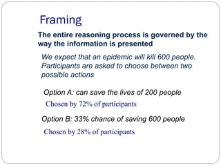 Framing
The entire reasoning process is governed by the
way the information is presented
Chosen by 72% of participants
Chosen by 28% of participants
We expect that an epidemic will kill 600 people.
Participants are asked to choose between two
possible actions
Option A: can save the lives of 200 people
Option B: 33% chance of saving 600 people
 