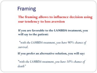 Framing
The framing allows to influence decision using
our tendency to loss aversion
If you are favorable to the LAMBDA treatment, you
will say to the patient:
"with the LAMBDA treatment,you have 90% chance of
survival.
If you prefer an alternative solution, you will say:
"with the LAMBDA treatment,you have 10% chance of
death”
 