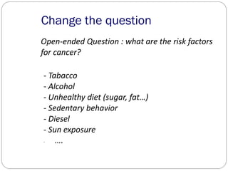 Change the question
Open-ended Question : what are the risk factors
for cancer?
- Tabacco
- Alcohol
- Unhealthy diet (sugar, fat…)
- Sedentary behavior
- Diesel
- Sun exposure
- ….
 