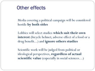 Other effects
Media covering a political campaign will be considered
hostile by both sides
Lobbies will select studies which suit their own
interest (bicycle helmet; adverse effect of a food or a
drug benefit...) and ignore others studies
Scientific work will be judged from political or
ideological perspectives, regardless of actual
scientific value (especially in social sciences…)
 