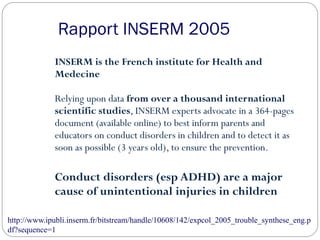 Rapport INSERM 2005
INSERM is the French institute for Health and
Medecine
Relying upon data from over a thousand international
scientific studies, INSERM experts advocate in a 364-pages
document (available online) to best inform parents and
educators on conduct disorders in children and to detect it as
soon as possible (3 years old), to ensure the prevention.
Conduct disorders (esp ADHD) are a major
cause of unintentional injuries in children
http://www.ipubli.inserm.fr/bitstream/handle/10608/142/expcol_2005_trouble_synthese_eng.p
df?sequence=1
 