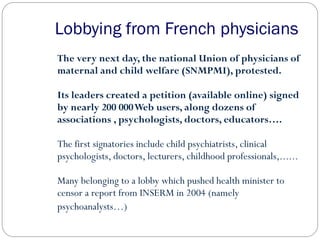 Lobbying from French physicians
The very next day, the national Union of physicians of
maternal and child welfare (SNMPMI), protested.
Its leaders created a petition (available online) signed
by nearly 200 000Web users, along dozens of
associations , psychologists, doctors, educators….
The first signatories include child psychiatrists, clinical
psychologists, doctors, lecturers, childhood professionals,......
Many belonging to a lobby which pushed health minister to
censor a report from INSERM in 2004 (namely
psychoanalysts…)
 