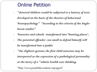 Online Petition
• "detected children would be subjected to a battery of tests
developed on the basis of the theories of behavioral
Neuropsychology" “According to the criteria of the Anglo-
Saxon studies"
• Nurseries and schools transformed into“hunting places',
• The potential offender ,too small to defend himself,will
be transformed into a junkie
• "the slightest gesture,the first child nonsense may be
interpreted as the expression of a pathological personality
at the mercy of a "robotic health care thinking.
“http://www.pasde0deconduite.org/appel/
 