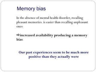 Memory bias
In the absence of mental health disorder, recalling
pleasant memories is easier than recalling unpleasant
ones
increased availability producing a memory
bias
Our past experiences seem to be much more
positive than they actually were
 