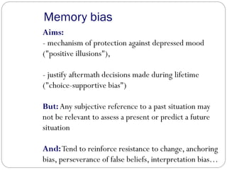 Memory bias
Aims:
- mechanism of protection against depressed mood
("positive illusions"),
- justify aftermath decisions made during lifetime
("choice-supportive bias")
But: Any subjective reference to a past situation may
not be relevant to assess a present or predict a future
situation
And:Tend to reinforce resistance to change, anchoring
bias, perseverance of false beliefs, interpretation bias…
 