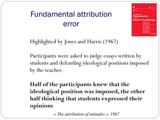 Fundamental attribution
error
Highlighted by Jones and Harris (1967)
Participants were asked to judge essays written by
students and defending ideological positions imposed
by the teacher.
Half of the participants knew that the
ideological position was imposed, the other
half thinking that students expressed their
opinions
« The attribution of attitudes », 1967
 
