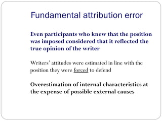 Even participants who knew that the position
was imposed considered that it reflected the
true opinion of the writer
Writers’ attitudes were estimated in line with the
position they were forced to defend
Overestimation of internal characteristics at
the expense of possible external causes
Fundamental attribution error
 