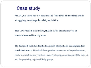 Case study
Ms. M., 62, visits her GP because she feels tired all the time and is
struggling to manage her daily activities.
Her GP ordered blood tests, that showed elevated levels of
transaminases (liver enymes)
He declared that she drinks too much alcohol and recommended
total abstinence. He talked about possible treatments, an hospitalization to
perform complementary medical exams (endoscopy, examination of the liver...),
and the possibility to join self-help groups.
 