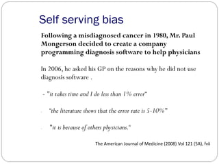 Self serving bias
Following a misdiagnosed cancer in 1980, Mr. Paul
Mongerson decided to create a company
programming diagnosis software to help physicians
In 2006, he asked his GP on the reasons why he did not use
diagnosis software .
- "it takes time and I do less than 1% error“
- “the literature shows that the error rate is 5-10%"
- "it is because of others physicians.“
The American Journal of Medicine (2008) Vol 121 (5A), fvii
 