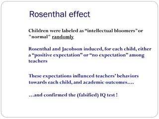 Rosenthal effect
Children were labeled as “intellectual bloomers"or
"normal" randomly
Rosenthal and Jacobson induced, for each child, either
a “positive expectation” or “no expectation” among
teachers
These expectations influnced teachers’ behaviors
towards each child, and academic outcomes….
…and confirmed the (falsified) IQ test !
 