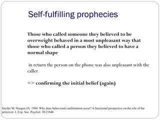 Self-fulfilling prophecies
Those who called someone they believed to be
overweight behaved in a most unpleasant way that
those who called a person they believed to have a
normal shape
in return the person on the phone was also unpleasant with the
caller
=> confirming the initial belief (again)
Snyder M, Haugen JA. 1994. Why does behavioral confirmation occur? A functional perspective on the role of the
perceiver. J. Exp. Soc. Psychol. 30:218–46
 