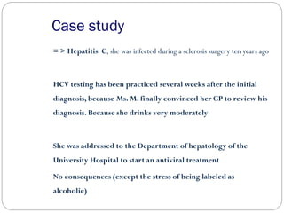Case study
= > Hepatitis C, she was infected during a sclerosis surgery ten years ago
HCV testing has been practiced several weeks after the initial
diagnosis, because Ms. M. finally convinced her GP to review his
diagnosis. Because she drinks very moderately
She was addressed to the Department of hepatology of the
University Hospital to start an antiviral treatment
No consequences (except the stress of being labeled as
alcoholic)
 