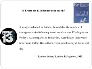 A study conducted in Britain, showed that the number of
emergency visits following a road accident was 52% higher on
Friday 13 as compared to Friday 6th, even though there were
fewer road traffic.The authors recommend to stay at home that
day
Scanlon, Luben, Scanlon, & Singleton, 1993
Is Friday the 13th bad for your health?
 