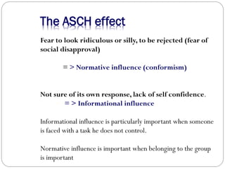 The ASCH effect
Fear to look ridiculous or silly, to be rejected (fear of
social disapproval)
= > Normative influence (conformism)
Not sure of its own response, lack of self confidence.
= > Informational influence
Informational influence is particularly important when someone
is faced with a task he does not control.
Normative influence is important when belonging to the group
is important
 