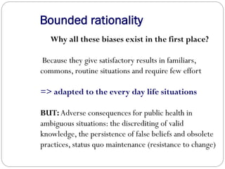 Bounded rationality
Why all these biases exist in the first place?
Because they give satisfactory results in familiars,
commons, routine situations and require few effort
=> adapted to the every day life situations
BUT: Adverse consequences for public health in
ambiguous situations: the discrediting of valid
knowledge, the persistence of false beliefs and obsolete
practices, status quo maintenance (resistance to change)
 
