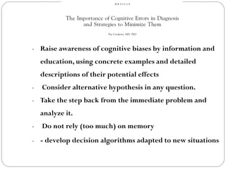 - Raise awareness of cognitive biases by information and
education, using concrete examples and detailed
descriptions of their potential effects
- Consider alternative hypothesis in any question.
- Take the step back from the immediate problem and
analyze it.
- Do not rely (too much) on memory
- - develop decision algorithms adapted to new situations
 