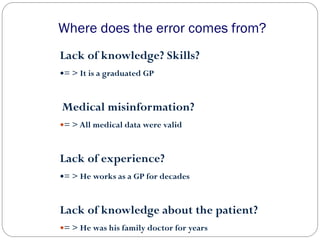 Where does the error comes from?
Lack of knowledge? Skills?
= > It is a graduated GP
Medical misinformation?
= > All medical data were valid
Lack of experience?
= > He works as a GP for decades
Lack of knowledge about the patient?
= > He was his family doctor for years
 