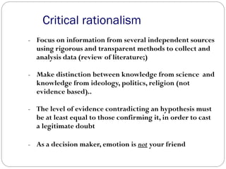 Critical rationalism
- Focus on information from several independent sources
using rigorous and transparent methods to collect and
analysis data (review of literature;)
- Make distinction between knowledge from science and
knowledge from ideology, politics, religion (not
evidence based)..
- The level of evidence contradicting an hypothesis must
be at least equal to those confirming it, in order to cast
a legitimate doubt
- As a decision maker, emotion is not your friend
 