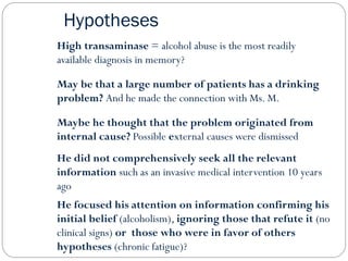 Hypotheses
High transaminase = alcohol abuse is the most readily
available diagnosis in memory?
May be that a large number of patients has a drinking
problem? And he made the connection with Ms. M.
Maybe he thought that the problem originated from
internal cause? Possible external causes were dismissed
He did not comprehensively seek all the relevant
information such as an invasive medical intervention 10 years
ago
He focused his attention on information confirming his
initial belief (alcoholism), ignoring those that refute it (no
clinical signs) or those who were in favor of others
hypotheses (chronic fatigue)?
 