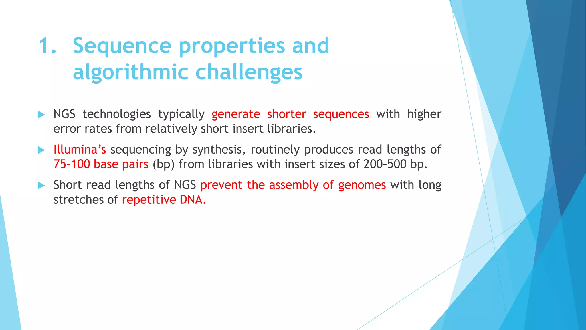 1. Sequence properties and
algorithmic challenges
 NGS technologies typically generate shorter sequences with higher
error rates from relatively short insert libraries.
 Illumina’s sequencing by synthesis, routinely produces read lengths of
75–100 base pairs (bp) from libraries with insert sizes of 200–500 bp.
 Short read lengths of NGS prevent the assembly of genomes with long
stretches of repetitive DNA.
 