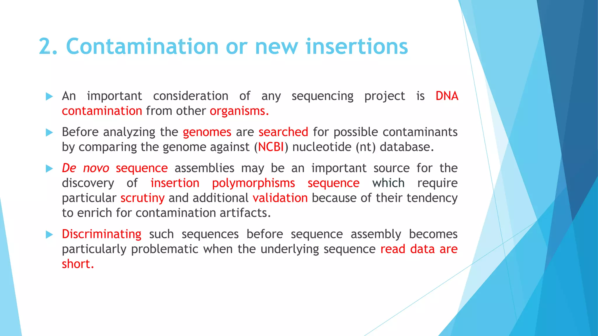 2. Contamination or new insertions
 An important consideration of any sequencing project is DNA
contamination from other organisms.
 Before analyzing the genomes are searched for possible contaminants
by comparing the genome against (NCBI) nucleotide (nt) database.
 De novo sequence assemblies may be an important source for the
discovery of insertion polymorphisms sequence which require
particular scrutiny and additional validation because of their tendency
to enrich for contamination artifacts.
 Discriminating such sequences before sequence assembly becomes
particularly problematic when the underlying sequence read data are
short.
 