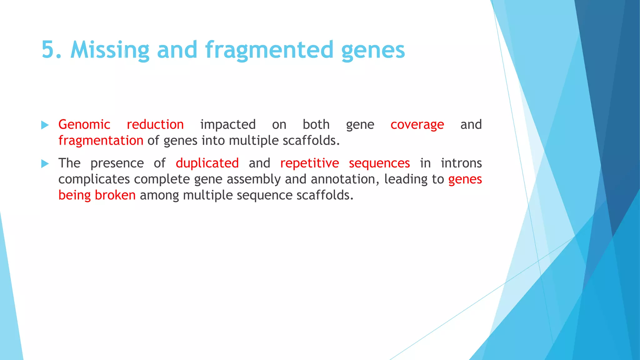 5. Missing and fragmented genes
 Genomic reduction impacted on both gene coverage and
fragmentation of genes into multiple scaffolds.
 The presence of duplicated and repetitive sequences in introns
complicates complete gene assembly and annotation, leading to genes
being broken among multiple sequence scaffolds.
 