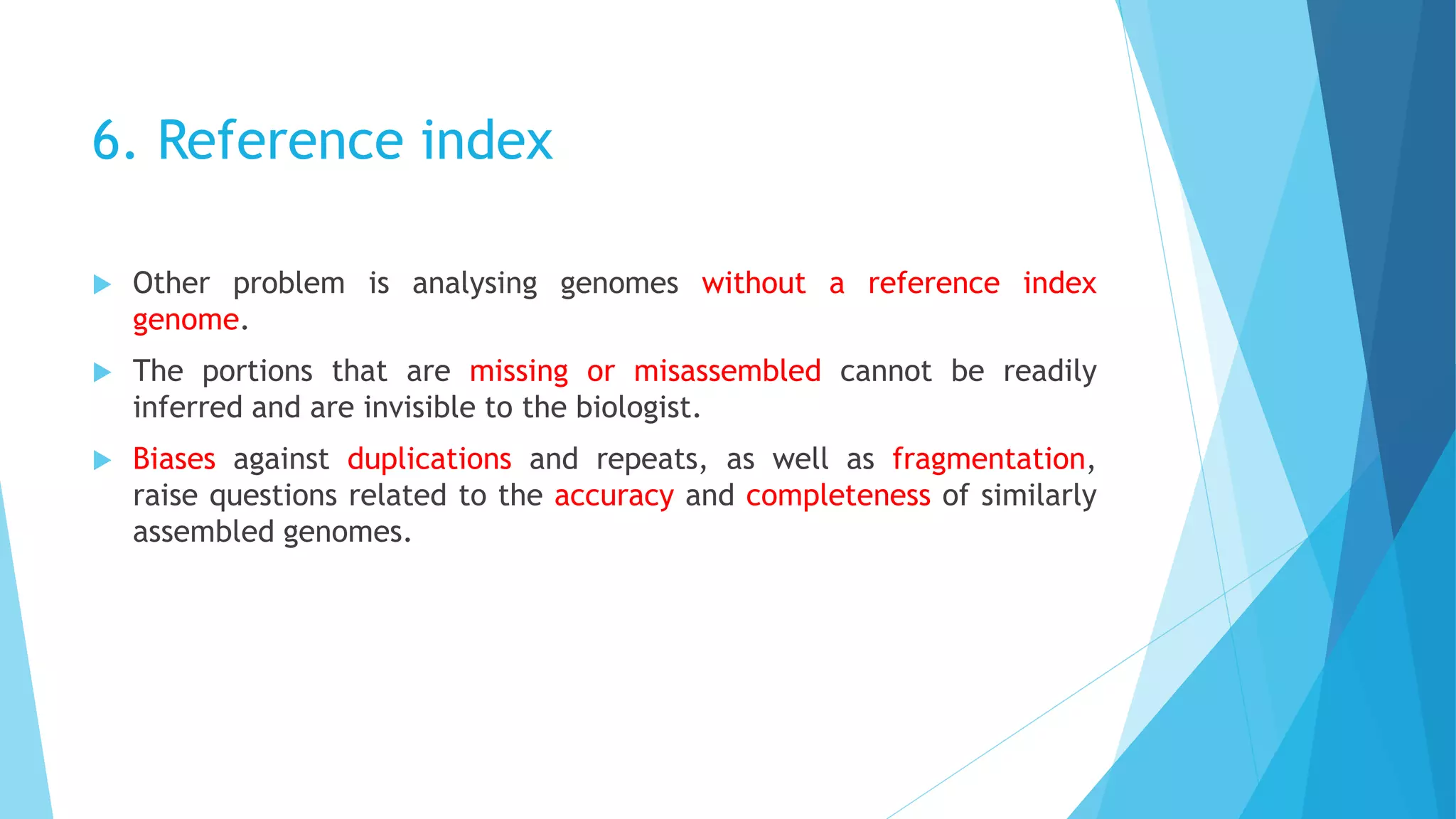 6. Reference index
 Other problem is analysing genomes without a reference index
genome.
 The portions that are missing or misassembled cannot be readily
inferred and are invisible to the biologist.
 Biases against duplications and repeats, as well as fragmentation,
raise questions related to the accuracy and completeness of similarly
assembled genomes.
 