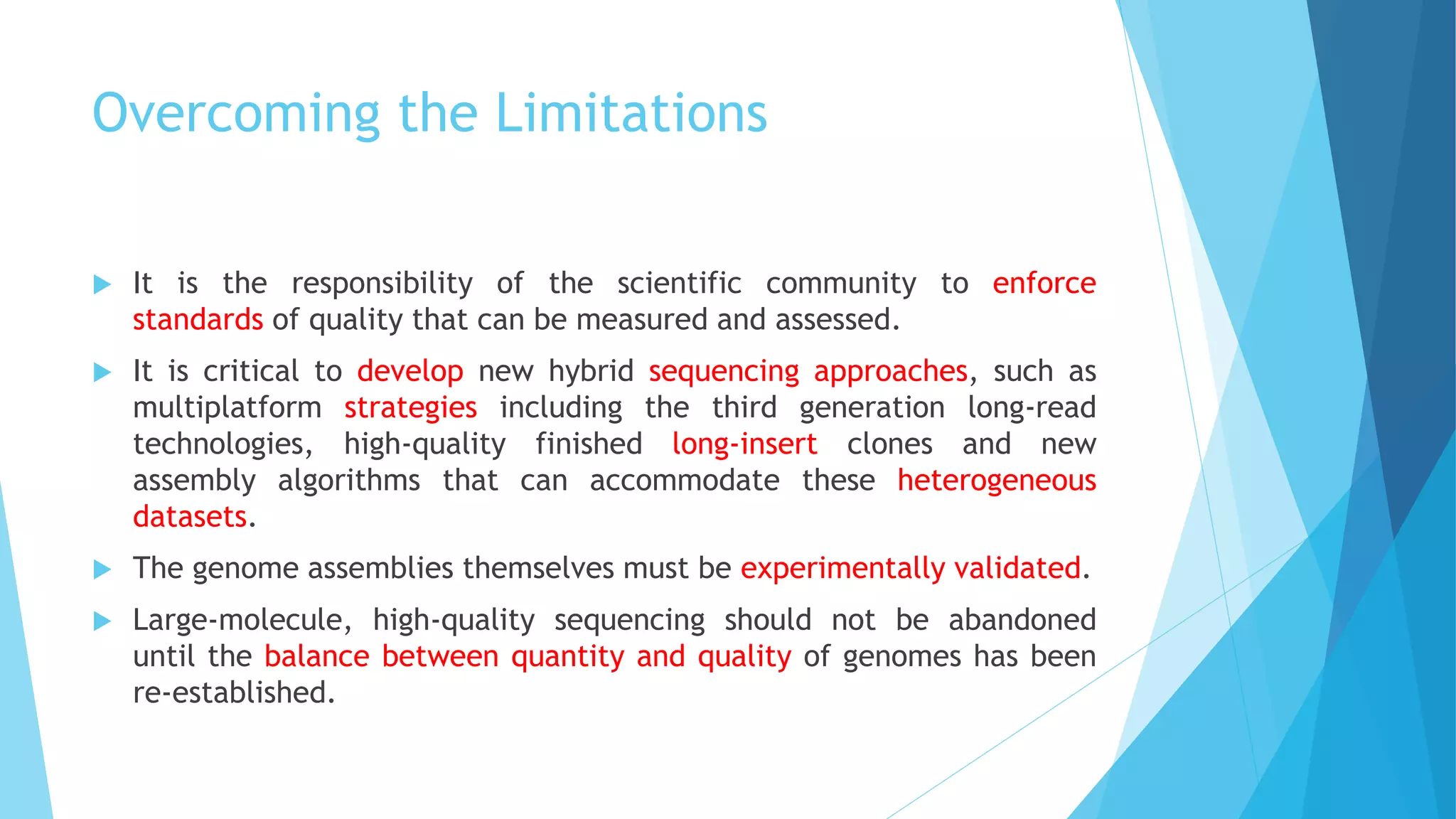 Overcoming the Limitations
 It is the responsibility of the scientific community to enforce
standards of quality that can be measured and assessed.
 It is critical to develop new hybrid sequencing approaches, such as
multiplatform strategies including the third generation long-read
technologies, high-quality finished long-insert clones and new
assembly algorithms that can accommodate these heterogeneous
datasets.
 The genome assemblies themselves must be experimentally validated.
 Large-molecule, high-quality sequencing should not be abandoned
until the balance between quantity and quality of genomes has been
re-established.
 