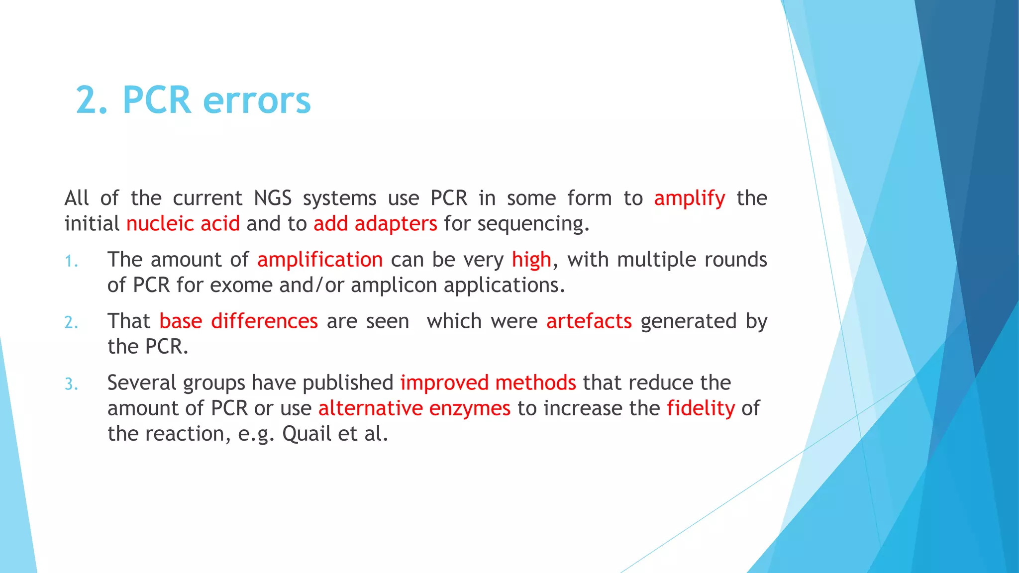 2. PCR errors
All of the current NGS systems use PCR in some form to amplify the
initial nucleic acid and to add adapters for sequencing.
1. The amount of amplification can be very high, with multiple rounds
of PCR for exome and/or amplicon applications.
2. That base differences are seen which were artefacts generated by
the PCR.
3. Several groups have published improved methods that reduce the
amount of PCR or use alternative enzymes to increase the fidelity of
the reaction, e.g. Quail et al.
 