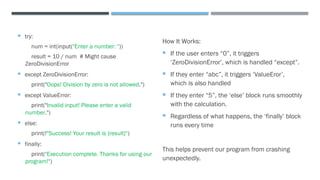  try:
num = int(input("Enter a number: "))
result = 10 / num # Might cause
ZeroDivisionError
 except ZeroDivisionError:
print("Oops! Division by zero is not allowed.")
 except ValueError:
print("Invalid input! Please enter a valid
number.")
 else:
print(f"Success! Your result is {result}")
 finally:
print("Execution complete. Thanks for using our
program!")
How It Works:
 If the user enters “0”, it triggers
‘ZeroDivisionError’, which is handled “except”.
 If they enter “abc”, it triggers ‘ValueEror’,
which is also handled
 If they enter “5”, the ‘else’ block runs smoothly
with the calculation.
 Regardless of what happens, the ‘finally’ block
runs every time
This helps prevent our program from crashing
unexpectedly.
 