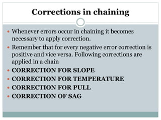 Corrections in chaining
 Whenever errors occur in chaining it becomes
necessary to apply correction.
 Remember that for every negative error correction is
positive and vice versa. Following corrections are
applied in a chain
 CORRECTION FOR SLOPE
 CORRECTION FOR TEMPERATURE
 CORRECTION FOR PULL
 CORRECTION OF SAG
 