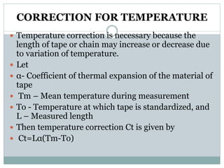 CORRECTION FOR TEMPERATURE
 Temperature correction is necessary because the
length of tape or chain may increase or decrease due
to variation of temperature.
 Let
 α- Coefficient of thermal expansion of the material of
tape
 Tm – Mean temperature during measurement
 To - Temperature at which tape is standardized, and
L – Measured length
 Then temperature correction Ct is given by
 Ct=Lα(Tm-To)
 
