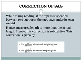 CORRECTION OF SAG
• While taking reading, if the tape is suspended
between two supports, the tape sags under its own
weight.
• Hence, measured length is more than the actual
length. Hence, this correction is subtractive. This
correction is given by
 