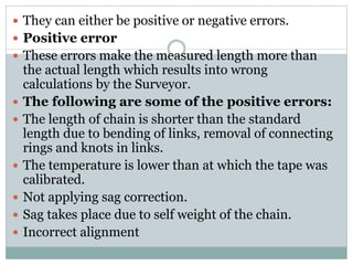  They can either be positive or negative errors.
 Positive error
 These errors make the measured length more than
the actual length which results into wrong
calculations by the Surveyor.
 The following are some of the positive errors:
 The length of chain is shorter than the standard
length due to bending of links, removal of connecting
rings and knots in links.
 The temperature is lower than at which the tape was
calibrated.
 Not applying sag correction.
 Sag takes place due to self weight of the chain.
 Incorrect alignment
 