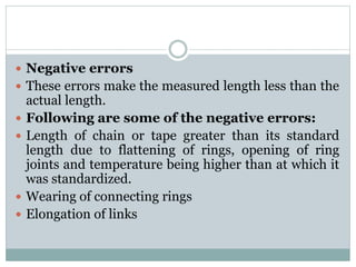  Negative errors
 These errors make the measured length less than the
actual length.
 Following are some of the negative errors:
 Length of chain or tape greater than its standard
length due to flattening of rings, opening of ring
joints and temperature being higher than at which it
was standardized.
 Wearing of connecting rings
 Elongation of links
 