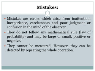 Mistakes:
 Mistakes are errors which arise from inattention,
inexperience, carelessness and poor judgment or
confusion in the mind of the observer.
 They do not follow any mathematical rule (law of
probability) and may be large or small, positive or
negative.
 They cannot be measured. However, they can be
detected by repeating the whole operation.
 