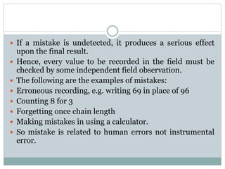  If a mistake is undetected, it produces a serious effect
upon the final result.
 Hence, every value to be recorded in the field must be
checked by some independent field observation.
 The following are the examples of mistakes:
 Erroneous recording, e.g. writing 69 in place of 96
 Counting 8 for 3
 Forgetting once chain length
 Making mistakes in using a calculator.
 So mistake is related to human errors not instrumental
error.
 