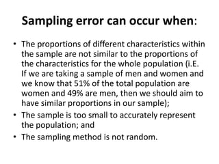 Sampling error can occur when:
• The proportions of different characteristics within
the sample are not similar to the proportions of
the characteristics for the whole population (i.E.
If we are taking a sample of men and women and
we know that 51% of the total population are
women and 49% are men, then we should aim to
have similar proportions in our sample);
• The sample is too small to accurately represent
the population; and
• The sampling method is not random.
 