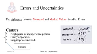 Errors and Uncertainties
06-May-20 Errors and Uncertainties 1
The difference between Measured and Marked Values, is called Errors
Causes
• Negligence or inexperience person.
• Faulty apparatus.
• Inappropriate method.
Humans
 