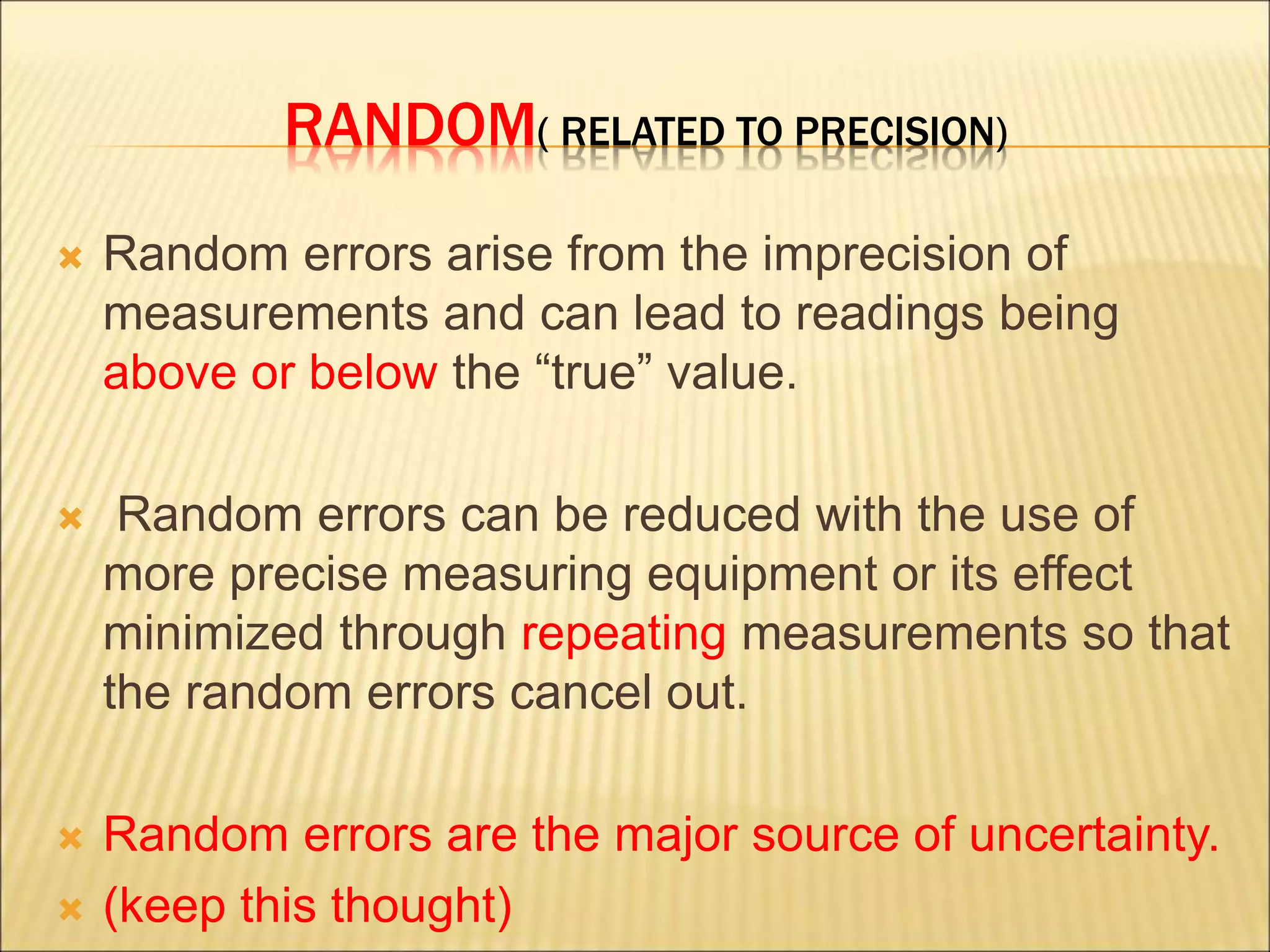 RANDOM( RELATED TO PRECISION)
 Random errors arise from the imprecision of
measurements and can lead to readings being
above or below the “true” value.
 Random errors can be reduced with the use of
more precise measuring equipment or its effect
minimized through repeating measurements so that
the random errors cancel out.
 Random errors are the major source of uncertainty.
 (keep this thought)
 