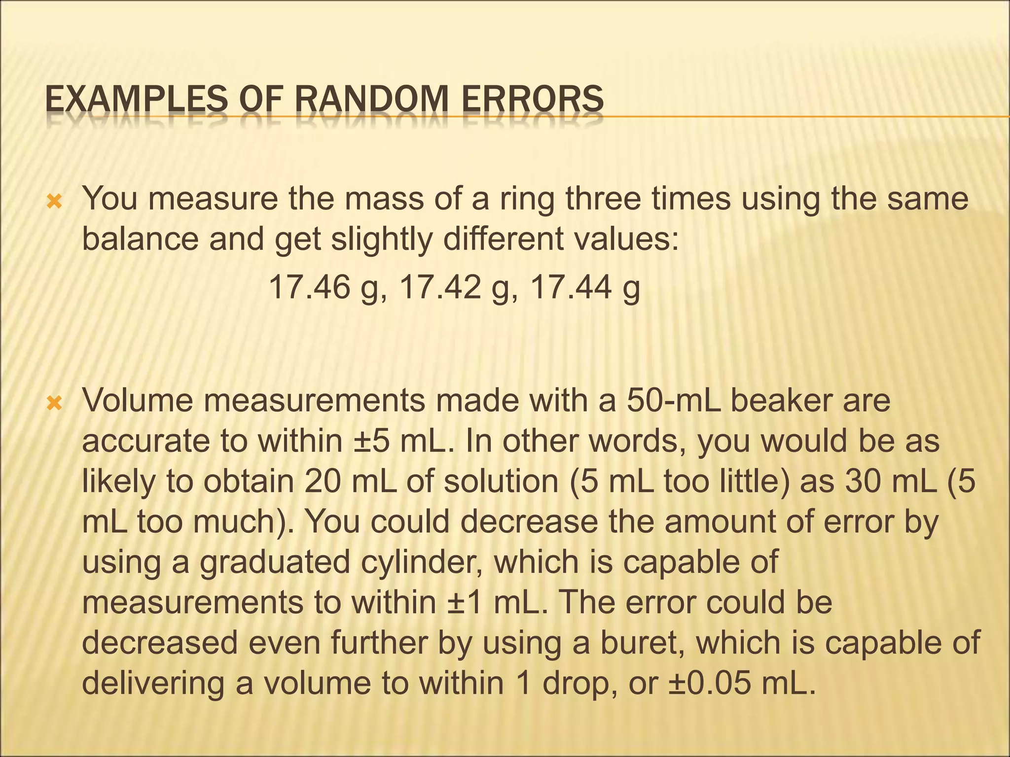 EXAMPLES OF RANDOM ERRORS
 You measure the mass of a ring three times using the same
balance and get slightly different values:
17.46 g, 17.42 g, 17.44 g
 Volume measurements made with a 50-mL beaker are
accurate to within ±5 mL. In other words, you would be as
likely to obtain 20 mL of solution (5 mL too little) as 30 mL (5
mL too much). You could decrease the amount of error by
using a graduated cylinder, which is capable of
measurements to within ±1 mL. The error could be
decreased even further by using a buret, which is capable of
delivering a volume to within 1 drop, or ±0.05 mL.
 